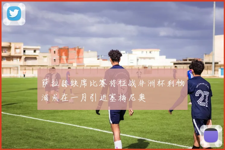 萨拉赫缺席比赛将征战非洲杯利物浦或在一月引进塞梅尼奥