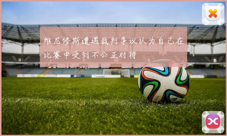 维尼修斯遭遇裁判争议认为自己在比赛中受到不公正对待