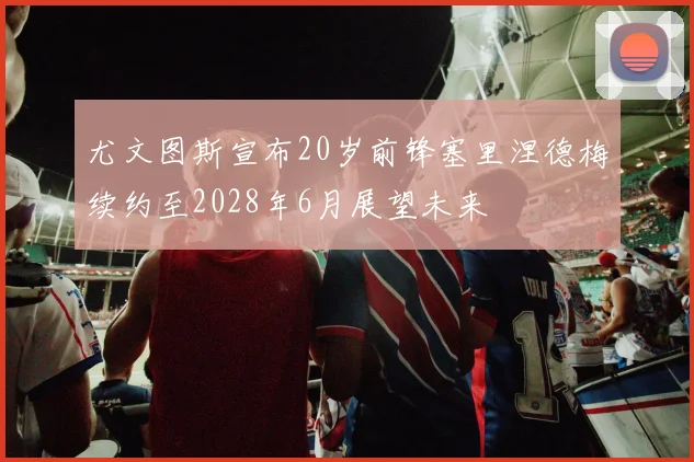 尤文图斯宣布20岁前锋塞里涅德梅续约至2028年6月展望未来