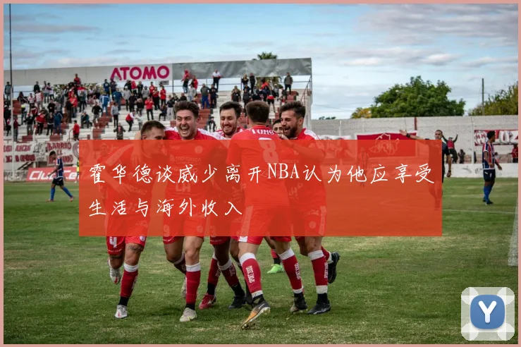 霍华德谈威少离开NBA认为他应享受生活与海外收入