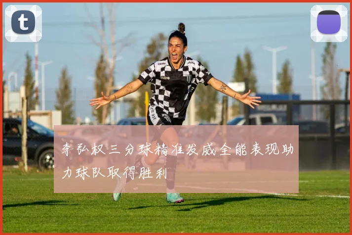 李弘权三分球精准发威全能表现助力球队取得胜利