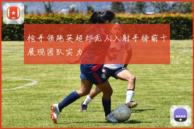 枪手领跑英超却无人入射手榜前十展现团队实力