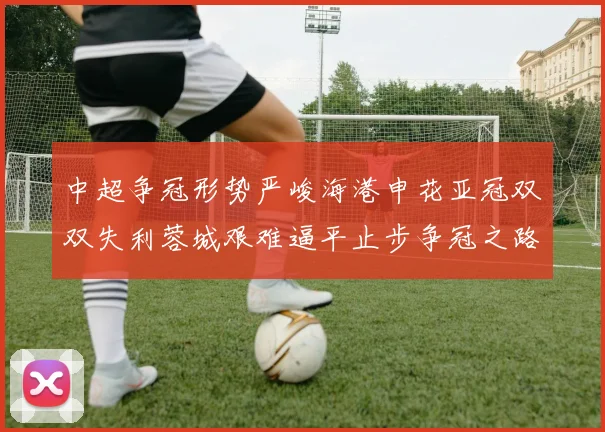 中超争冠形势严峻海港申花亚冠双双失利蓉城艰难逼平止步争冠之路
