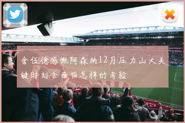 舍伍德感慨阿森纳12月压力山大关键时刻会面临怎样的考验