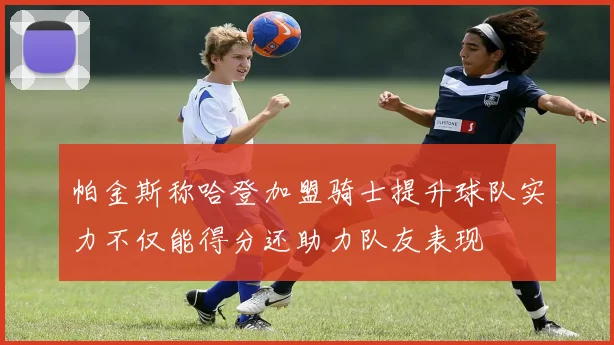 帕金斯称哈登加盟骑士提升球队实力不仅能得分还助力队友表现