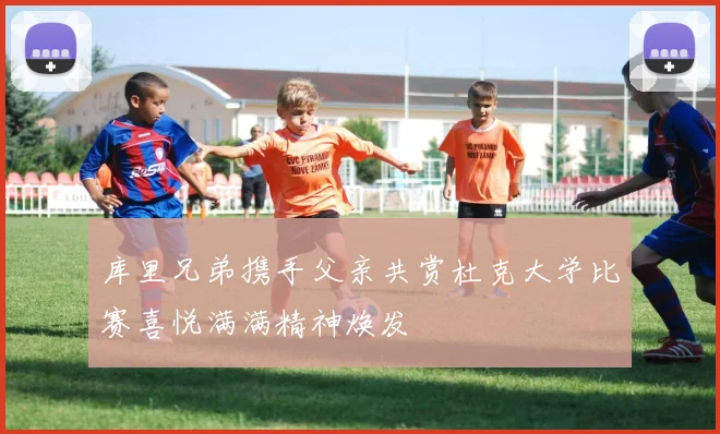 库里兄弟携手父亲共赏杜克大学比赛喜悦满满精神焕发