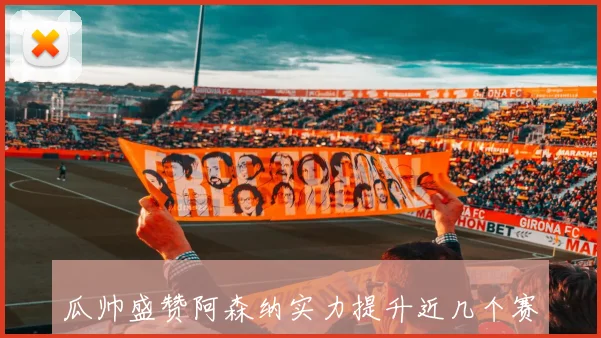 瓜帅盛赞阿森纳实力提升近几个赛季表现令人惊叹