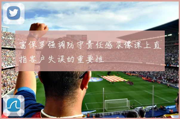 富保罗强调防守责任感录像课上直指客户失误的重要性
