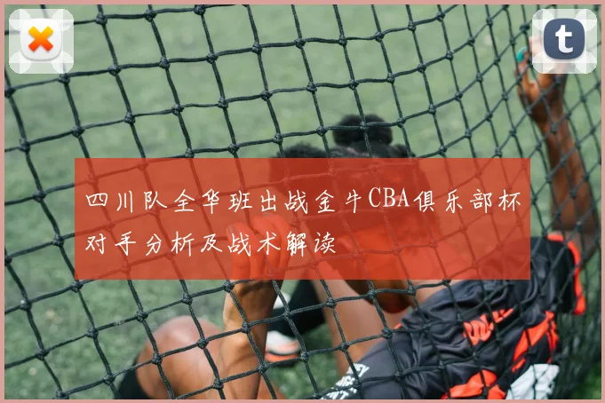 四川队全华班出战金牛CBA俱乐部杯对手分析及战术解读