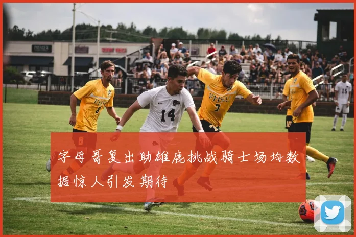 字母哥复出助雄鹿挑战骑士场均数据惊人引发期待