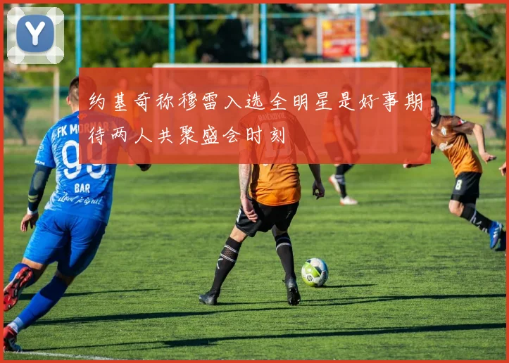 约基奇称穆雷入选全明星是好事期待两人共聚盛会时刻