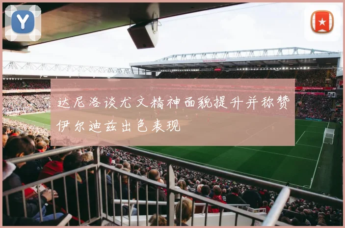 达尼洛谈尤文精神面貌提升并称赞伊尔迪兹出色表现