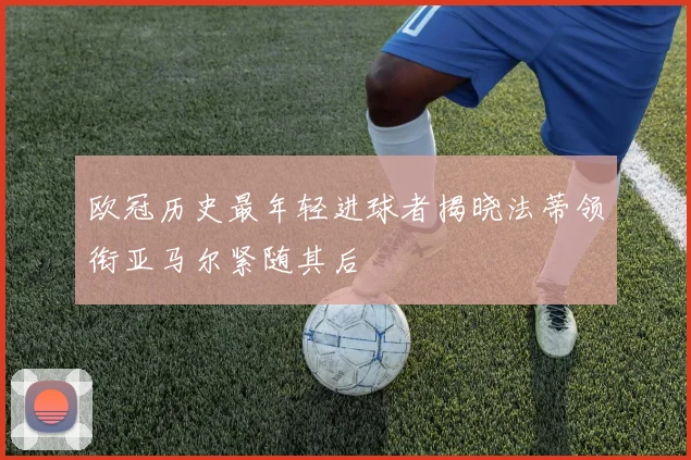 欧冠历史最年轻进球者揭晓法蒂领衔亚马尔紧随其后
