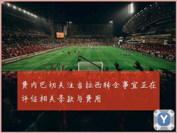 费内巴切关注吉拉西转会事宜正在评估相关条款与费用