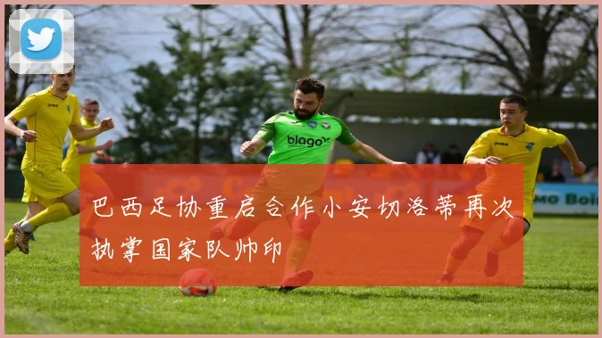 巴西足协重启合作小安切洛蒂再次执掌国家队帅印