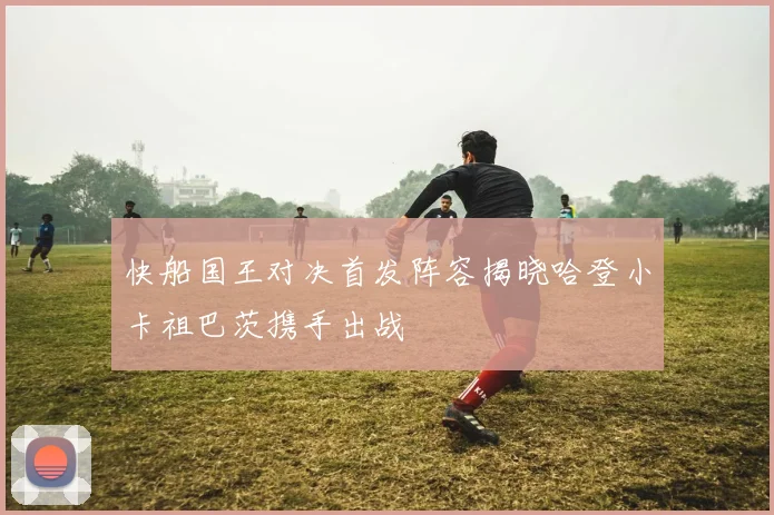 快船国王对决首发阵容揭晓哈登小卡祖巴茨携手出战