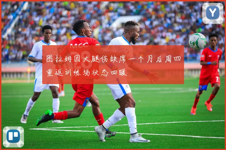图拉姆因大腿伤缺席一个月后周四重返训练场状态回暖